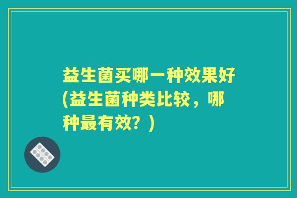 益生菌买哪一种效果好(益生菌种类比较，哪种有效？)