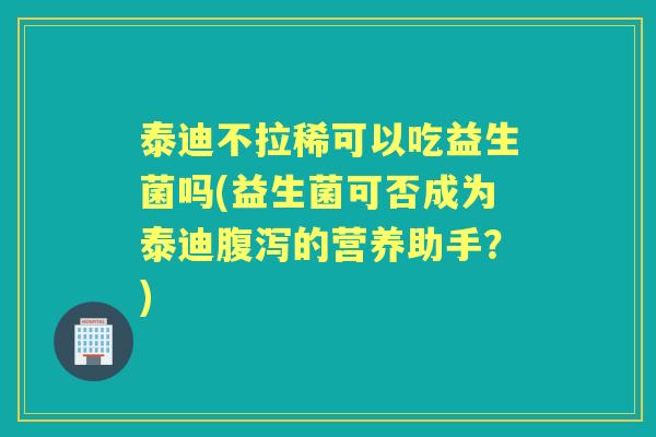 泰迪不拉稀可以吃益生菌吗(益生菌可否成为泰迪的营养助手?) 泰迪不拉稀可以吃益生菌吗(益生菌可否成为泰迪的营养助手?)