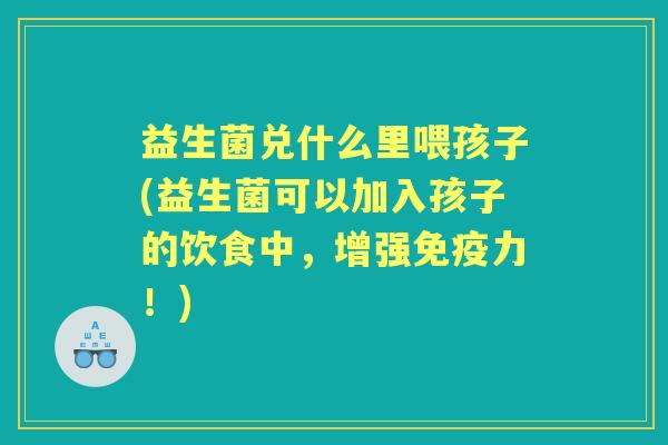 益生菌兑什么里喂孩子(益生菌可以加入孩子的饮食中,增强力!) 益生菌兑什么里喂孩子(益生菌可以加入孩子的饮食中,增强力!)