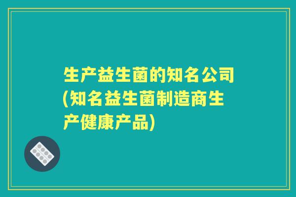 生产益生菌的知名公司(知名益生菌制造商生产健康产品)