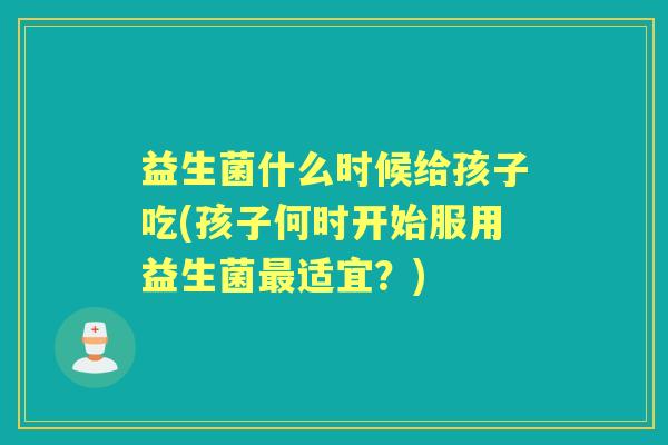 益生菌什么时候给孩子吃(孩子何时开始服用益生菌适宜?) 益生菌什么时候给孩子吃(孩子何时开始服用益生菌适宜?)