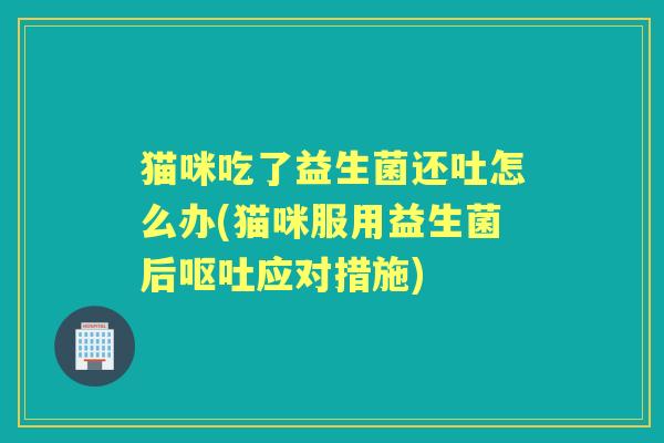 猫咪吃了益生菌还吐怎么办(猫咪服用益生菌后应对措施) 猫咪吃了益生菌还吐怎么办(猫咪服用益生菌后应对措施)