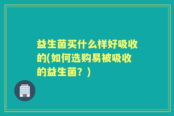益生菌买什么样好吸收的(如何选购易被吸收的益生菌?) 益生菌买什么样好吸收的(如何选购易被吸收的益生菌?)