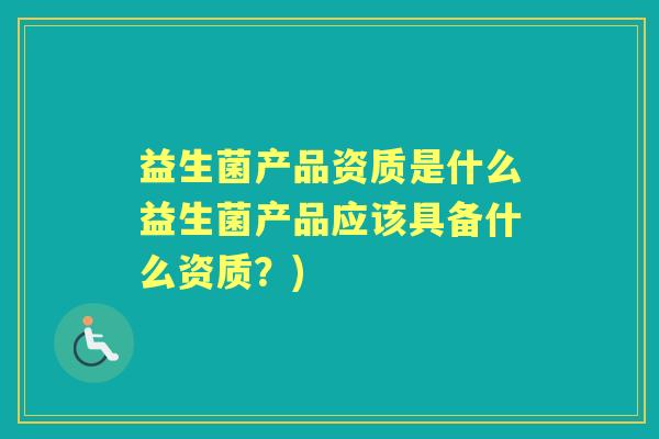 益生菌产品资质是什么益生菌产品应该具备什么资质?) 益生菌产品资质是什么益生菌产品应该具备什么资质?)