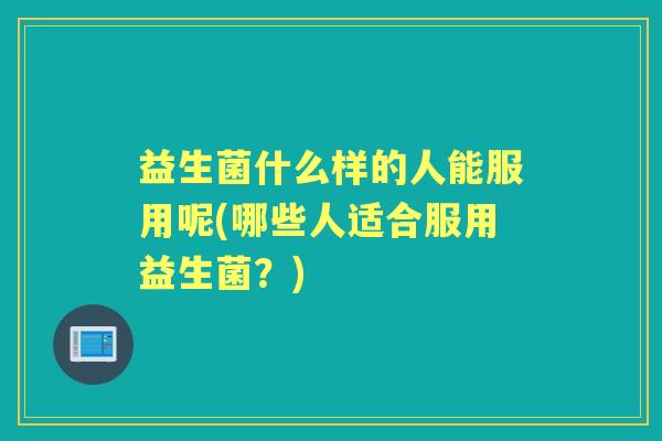 益生菌什么样的人能服用呢(哪些人适合服用益生菌？)