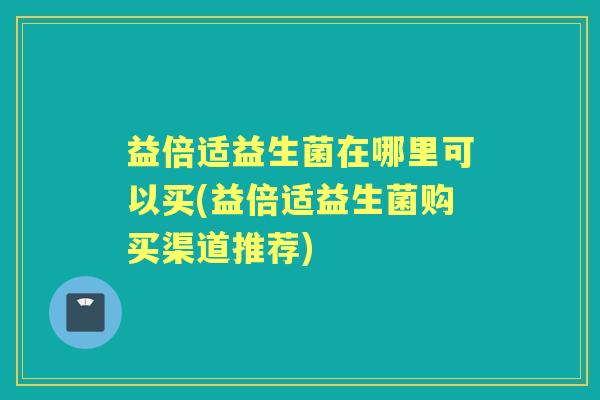 益倍适益生菌在哪里可以买(益倍适益生菌购买渠道推荐) 益倍适益生菌在哪里可以买(益倍适益生菌购买渠道推荐)