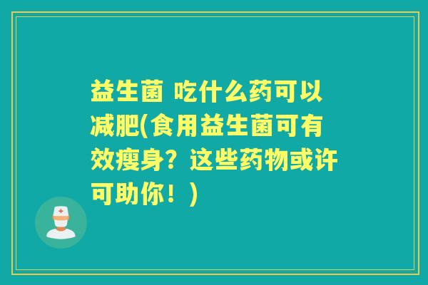 益生菌 吃什么药可以(食用益生菌可有效瘦身?这些或许可助你!) 益生菌 吃什么药可以(食用益生菌可有效瘦身?这些或许可助你!)