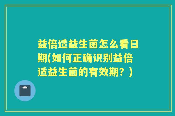 益倍适益生菌怎么看日期(如何正确识别益倍适益生菌的有效期？)