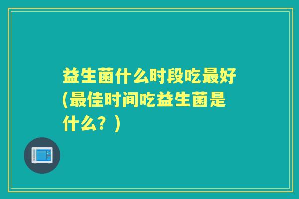 益生菌什么时段吃好(佳时间吃益生菌是什么?) 益生菌什么时段吃好(佳时间吃益生菌是什么?)