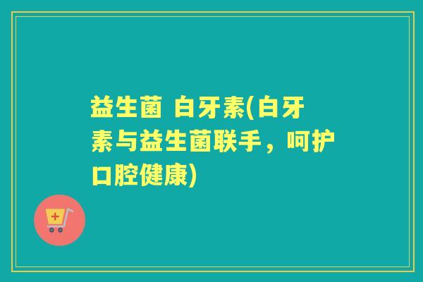 益生菌 白牙素(白牙素与益生菌联手,呵护口腔健康) 益生菌 白牙素(白牙素与益生菌联手,呵护口腔健康)