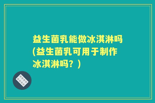 益生菌乳能做冰淇淋吗(益生菌乳可用于制作冰淇淋吗?) 益生菌乳能做冰淇淋吗(益生菌乳可用于制作冰淇淋吗?)