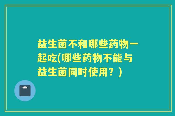 益生菌不和哪些一起吃(哪些不能与益生菌同时使用?) 益生菌不和哪些一起吃(哪些不能与益生菌同时使用?)