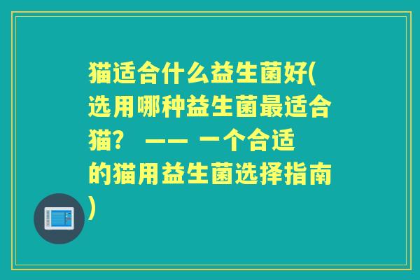 猫适合什么益生菌好(选用哪种益生菌适合猫？ —— 一个合适的猫用益生菌选择指南)