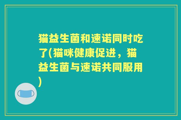 猫益生菌和速诺同时吃了(猫咪健康促进,猫益生菌与速诺共同服用) 猫益生菌和速诺同时吃了(猫咪健康促进,猫益生菌与速诺共同服用)