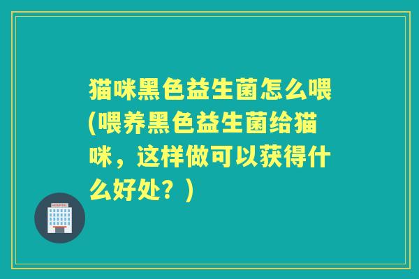 猫咪黑色益生菌怎么喂(喂养黑色益生菌给猫咪,这样做可以获得什么好处?) 猫咪黑色益生菌怎么喂(喂养黑色益生菌给猫咪,这样做可以获得什么好处?)
