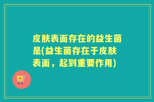 表面存在的益生菌是(益生菌存在于表面,起到重要作用) 表面存在的益生菌是(益生菌存在于表面,起到重要作用)