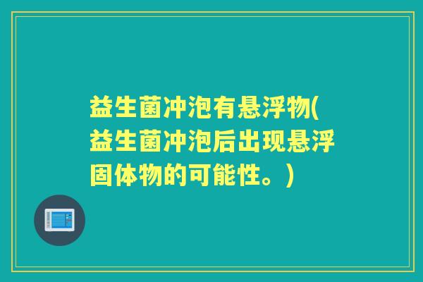 益生菌冲泡有悬浮物(益生菌冲泡后出现悬浮固体物的可能性。) 益生菌冲泡有悬浮物(益生菌冲泡后出现悬浮固体物的可能性。)