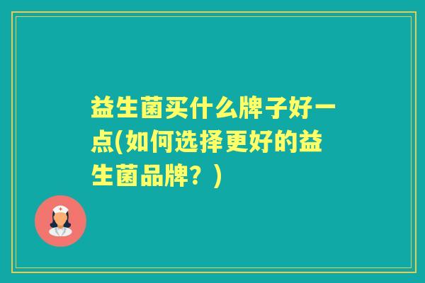 益生菌买什么牌子好一点(如何选择更好的益生菌品牌?) 益生菌买什么牌子好一点(如何选择更好的益生菌品牌?)