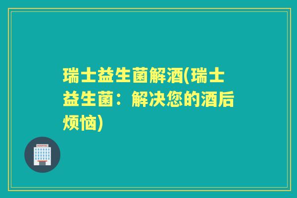 瑞士益生菌解酒(瑞士益生菌：解决您的酒后烦恼)