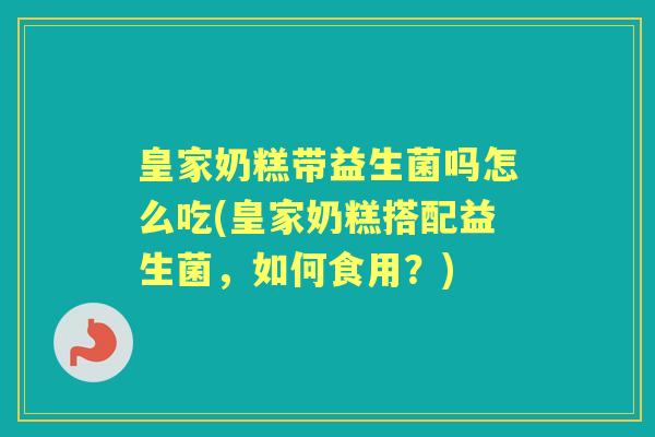 皇家奶糕带益生菌吗怎么吃(皇家奶糕搭配益生菌,如何食用?) 皇家奶糕带益生菌吗怎么吃(皇家奶糕搭配益生菌,如何食用?)