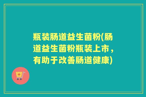瓶装肠道益生菌粉(肠道益生菌粉瓶装上市，有助于改善肠道健康)