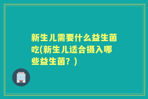 新生儿需要什么益生菌吃(新生儿适合摄入哪些益生菌?) 新生儿需要什么益生菌吃(新生儿适合摄入哪些益生菌?)