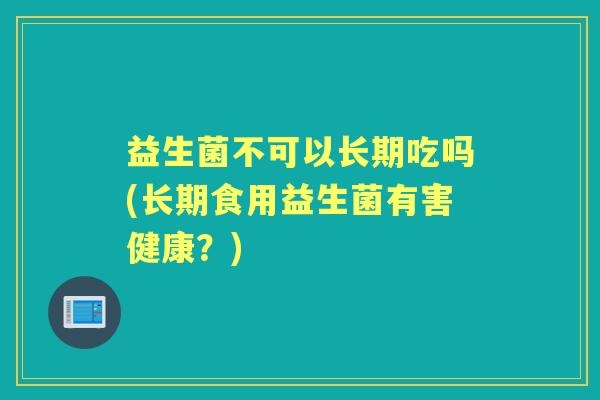 益生菌不可以长期吃吗(长期食用益生菌有害健康?) 益生菌不可以长期吃吗(长期食用益生菌有害健康?)