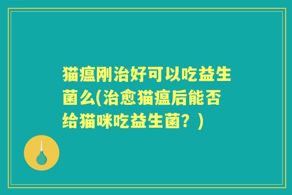 猫瘟刚好可以吃益生菌么(愈猫瘟后能否给猫咪吃益生菌?) 猫瘟刚好可以吃益生菌么(愈猫瘟后能否给猫咪吃益生菌?)
