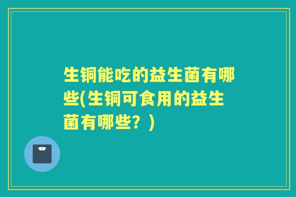 生铜能吃的益生菌有哪些(生铜可食用的益生菌有哪些?) 生铜能吃的益生菌有哪些(生铜可食用的益生菌有哪些?)