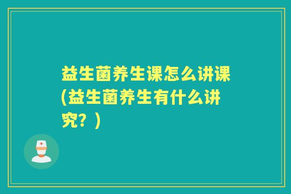 益生菌养生课怎么讲课(益生菌养生有什么讲究?) 益生菌养生课怎么讲课(益生菌养生有什么讲究?)
