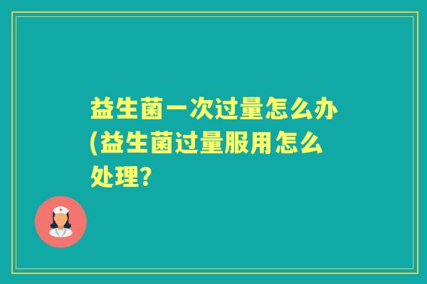 益生菌一次过量怎么办(益生菌过量服用怎么处理? 益生菌一次过量怎么办(益生菌过量服用怎么处理?