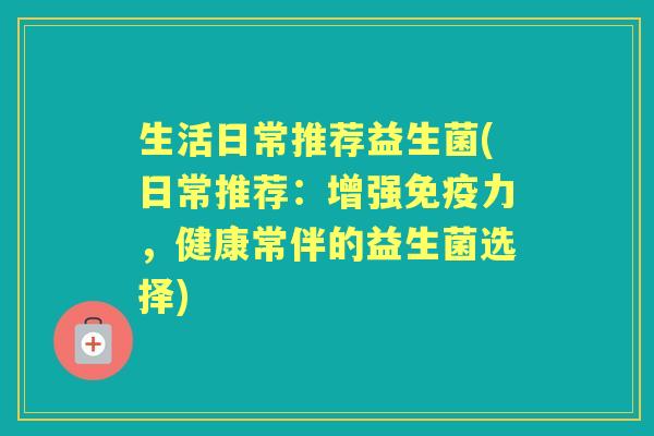 生活日常推荐益生菌(日常推荐：增强力，健康常伴的益生菌选择)