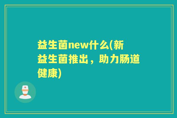 益生菌new什么(新益生菌推出,助力肠道健康) 益生菌new什么(新益生菌推出,助力肠道健康)