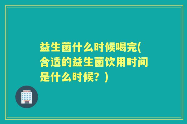 益生菌什么时候喝完(合适的益生菌饮用时间是什么时候？)