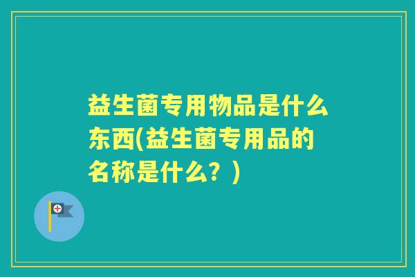 益生菌专用物品是什么东西(益生菌专用品的名称是什么?) 益生菌专用物品是什么东西(益生菌专用品的名称是什么?)