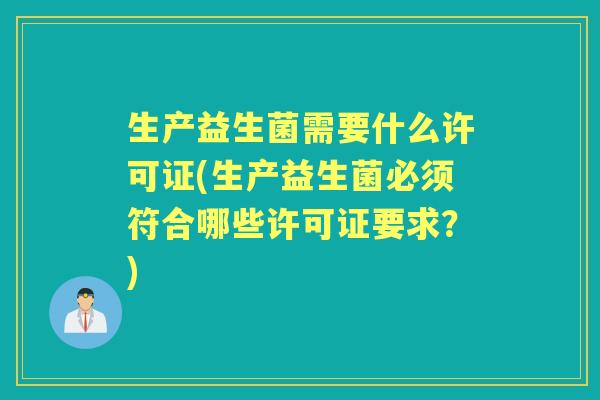 生产益生菌需要什么许可证(生产益生菌必须符合哪些许可证要求?) 生产益生菌需要什么许可证(生产益生菌必须符合哪些许可证要求?)