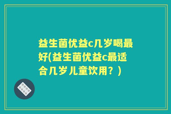 益生菌优益c几岁喝好(益生菌优益c适合几岁儿童饮用?) 益生菌优益c几岁喝好(益生菌优益c适合几岁儿童饮用?)
