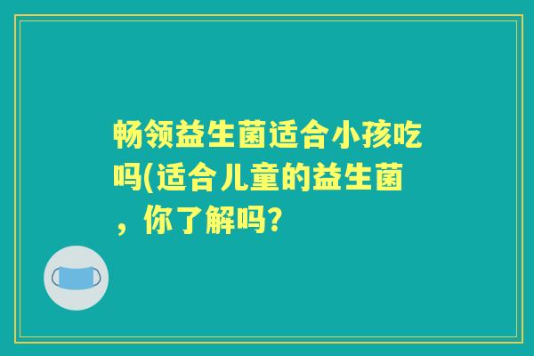 畅领益生菌适合小孩吃吗(适合儿童的益生菌，你了解吗？
