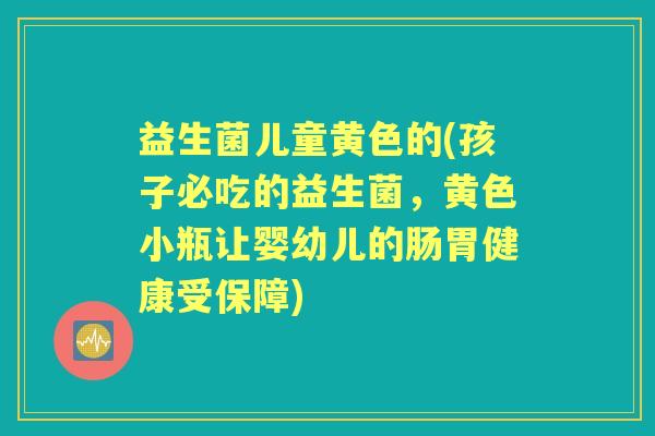 益生菌儿童黄色的(孩子必吃的益生菌,黄色小瓶让婴幼儿的肠胃健康受保障) 益生菌儿童黄色的(孩子必吃的益生菌,黄色小瓶让婴幼儿的肠胃健康受保障)