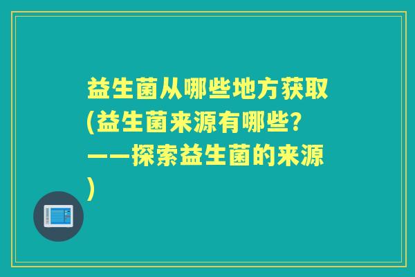 益生菌从哪些地方获取(益生菌来源有哪些?——探索益生菌的来源) 益生菌从哪些地方获取(益生菌来源有哪些?——探索益生菌的来源)