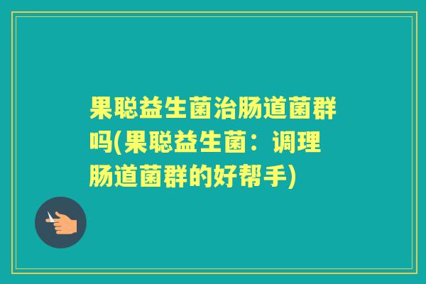 果聪益生菌肠道菌群吗(果聪益生菌:调理肠道菌群的好帮手) 果聪益生菌肠道菌群吗(果聪益生菌:调理肠道菌群的好帮手)