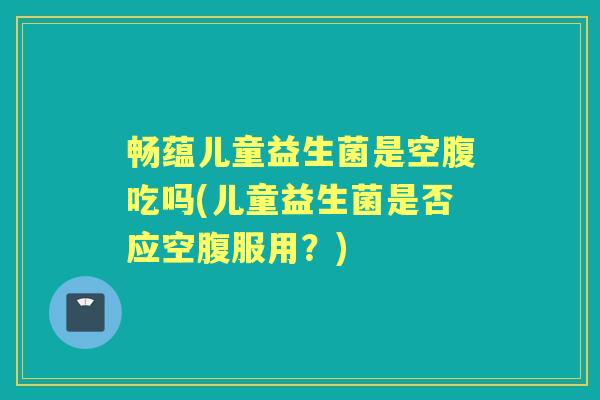 畅蕴儿童益生菌是空腹吃吗(儿童益生菌是否应空腹服用?) 畅蕴儿童益生菌是空腹吃吗(儿童益生菌是否应空腹服用?)