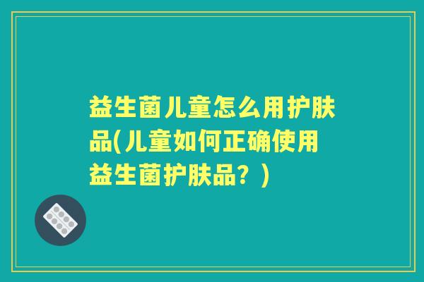 益生菌儿童怎么用护肤品(儿童如何正确使用益生菌护肤品?) 益生菌儿童怎么用护肤品(儿童如何正确使用益生菌护肤品?)