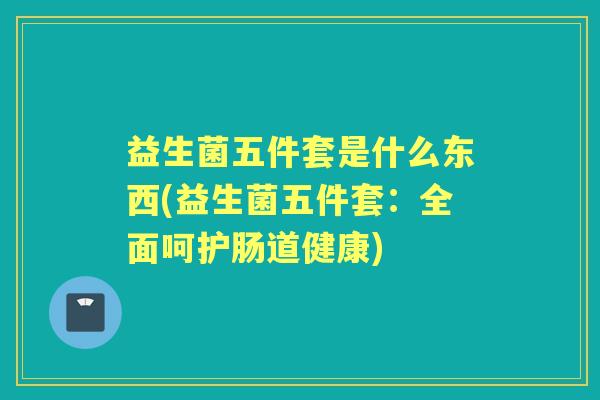 益生菌五件套是什么东西(益生菌五件套:全面呵护肠道健康) 益生菌五件套是什么东西(益生菌五件套:全面呵护肠道健康)