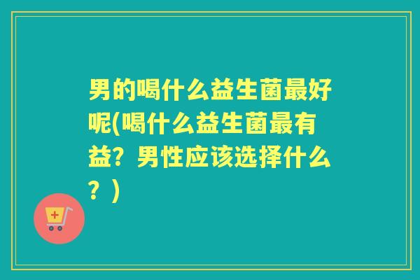 男的喝什么益生菌好呢(喝什么益生菌有益?男性应该选择什么?) 男的喝什么益生菌好呢(喝什么益生菌有益?男性应该选择什么?)