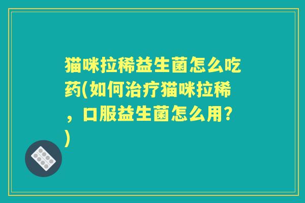 猫咪拉稀益生菌怎么吃药(如何猫咪拉稀,口服益生菌怎么用?) 猫咪拉稀益生菌怎么吃药(如何猫咪拉稀,口服益生菌怎么用?)