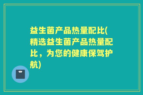 益生菌产品热量配比(精选益生菌产品热量配比，为您的健康保驾护航)