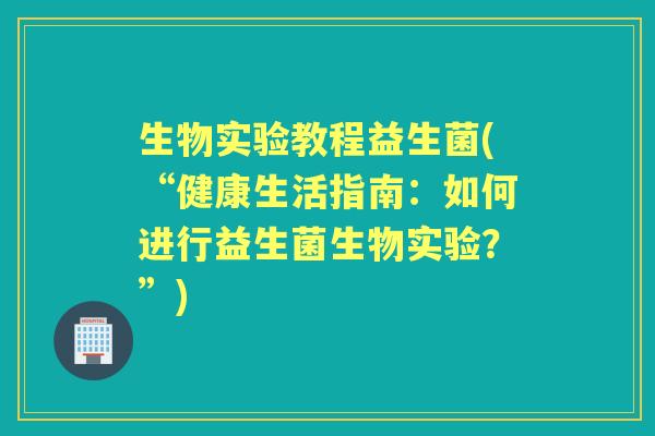 生物实验教程益生菌(“健康生活指南:如何进行益生菌生物实验?”) 生物实验教程益生菌(“健康生活指南:如何进行益生菌生物实验?”)