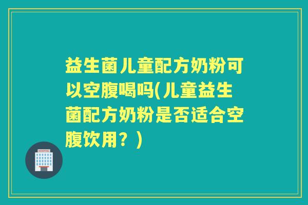 益生菌儿童配方奶粉可以空腹喝吗(儿童益生菌配方奶粉是否适合空腹饮用?) 益生菌儿童配方奶粉可以空腹喝吗(儿童益生菌配方奶粉是否适合空腹饮用?)