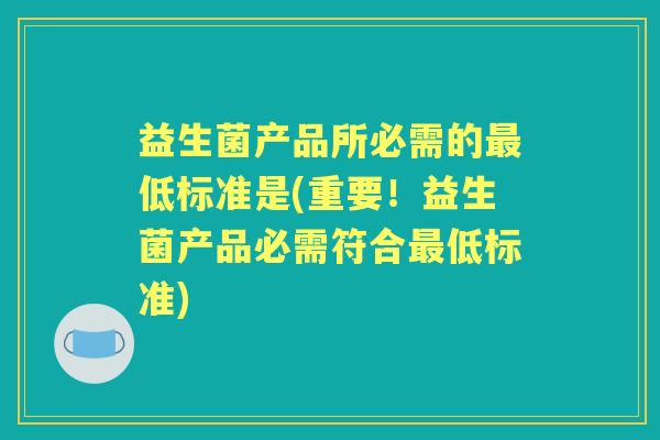 益生菌产品所必需的低标准是(重要!益生菌产品必需符合低标准) 益生菌产品所必需的低标准是(重要!益生菌产品必需符合低标准)